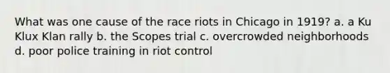 What was one cause of the race riots in Chicago in 1919? a. a Ku Klux Klan rally b. the Scopes trial c. overcrowded neighborhoods d. poor police training in riot control