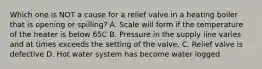 Which one is NOT a cause for a relief valve in a heating boiler that is opening or spilling? A. Scale will form if the temperature of the heater is below 65C B. Pressure in the supply line varies and at times exceeds the setting of the valve. C. Relief valve is defective D. Hot water system has become water logged