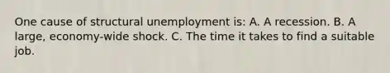 One cause of structural unemployment is: A. A recession. B. A large, economy-wide shock. C. The time it takes to find a suitable job.