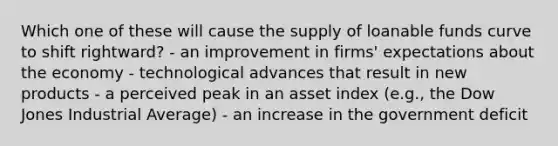 Which one of these will cause the supply of loanable funds curve to shift rightward? - an improvement in firms' expectations about the economy - technological advances that result in new products - a perceived peak in an asset index (e.g., the Dow Jones Industrial Average) - an increase in the government deficit