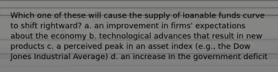 Which one of these will cause the supply of loanable funds curve to shift rightward? a. an improvement in firms' expectations about the economy b. technological advances that result in new products c. a perceived peak in an asset index (e.g., the Dow Jones Industrial Average) d. an increase in the government deficit