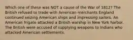 Which one of these was NOT a cause of the War of 1812? The British refused to trade with American merchants England continued seizing American ships and impressing sailors. An American frigate attacked a British warship in New York harbor. The British were accused of supplying weapons to Indians who attacked American settlements.