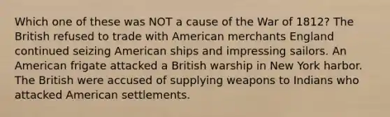 Which one of these was NOT a cause of the War of 1812? The British refused to trade with American merchants England continued seizing American ships and impressing sailors. An American frigate attacked a British warship in New York harbor. The British were accused of supplying weapons to Indians who attacked American settlements.