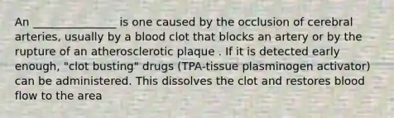 An _______________ is one caused by the occlusion of cerebral arteries, usually by a blood clot that blocks an artery or by the rupture of an atherosclerotic plaque . If it is detected early enough, "clot busting" drugs (TPA-tissue plasminogen activator) can be administered. This dissolves the clot and restores blood flow to the area