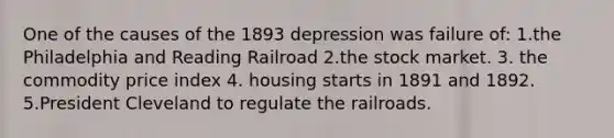 One of the causes of the 1893 depression was failure of: 1.the Philadelphia and Reading Railroad 2.the stock market. 3. the commodity price index 4. housing starts in 1891 and 1892. 5.President Cleveland to regulate the railroads.