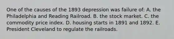 One of the causes of the 1893 depression was failure of: A. the Philadelphia and Reading Railroad. B. the stock market. C. the commodity price index. D. housing starts in 1891 and 1892. E. President Cleveland to regulate <a href='https://www.questionai.com/knowledge/kHN5WIW80T-the-railroads' class='anchor-knowledge'>the railroads</a>.