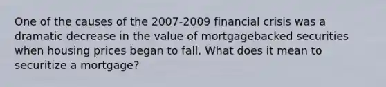 One of the causes of the 2007-2009 financial crisis was a dramatic decrease in the value of mortgagebacked securities when housing prices began to fall. What does it mean to securitize a mortgage?