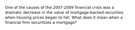 One of the causes of the​ 2007-2009 financial crisis was a dramatic decrease in the value of​ mortgage-backed securities when housing prices began to fall. What does it mean when a financial firm securitizes a​ mortgage?