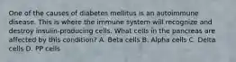 One of the causes of diabetes mellitus is an autoimmune disease. This is where the immune system will recognize and destroy insulin-producing cells. What cells in the pancreas are affected by this condition? A. Beta cells B. Alpha cells C. Delta cells D. PP cells