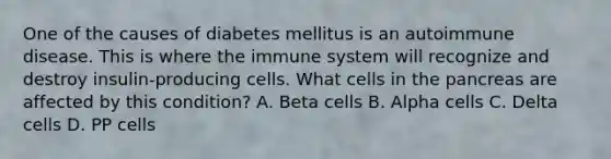 One of the causes of diabetes mellitus is an autoimmune disease. This is where the immune system will recognize and destroy insulin-producing cells. What cells in the pancreas are affected by this condition? A. Beta cells B. Alpha cells C. Delta cells D. PP cells