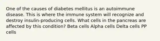 One of the causes of diabetes mellitus is an autoimmune disease. This is where the immune system will recognize and destroy insulin-producing cells. What cells in the pancreas are affected by this condition? Beta cells Alpha cells Delta cells PP cells