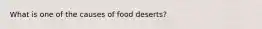 What is one of the causes of food deserts?