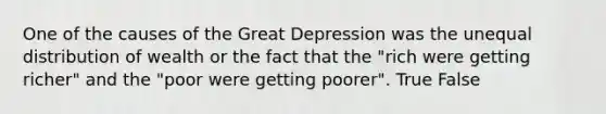 One of the causes of the Great Depression was the unequal distribution of wealth or the fact that the "rich were getting richer" and the "poor were getting poorer". True False