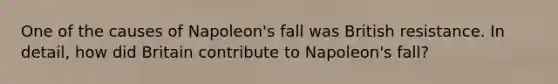 One of the causes of Napoleon's fall was British resistance. In detail, how did Britain contribute to Napoleon's fall?