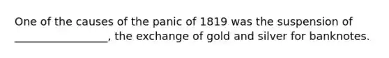 One of the causes of the panic of 1819 was the suspension of _________________, the exchange of gold and silver for banknotes.