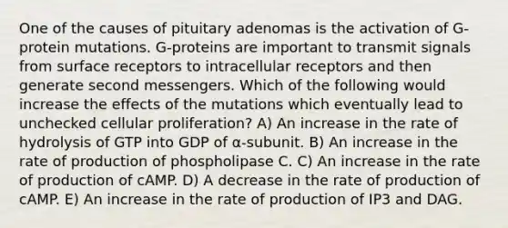 One of the causes of pituitary adenomas is the activation of G-protein mutations. G-proteins are important to transmit signals from surface receptors to intracellular receptors and then generate second messengers. Which of the following would increase the effects of the mutations which eventually lead to unchecked cellular proliferation? A) An increase in the rate of hydrolysis of GTP into GDP of ⍺-subunit. B) An increase in the rate of production of phospholipase C. C) An increase in the rate of production of cAMP. D) A decrease in the rate of production of cAMP. E) An increase in the rate of production of IP3 and DAG.