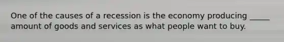 One of the causes of a recession is the economy producing _____ amount of goods and services as what people want to buy.