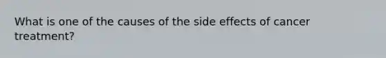 What is one of the causes of the side effects of cancer treatment?