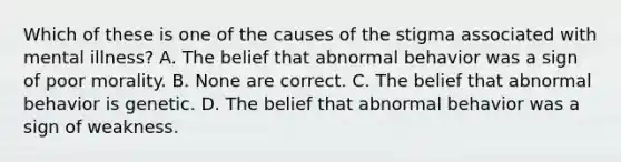 Which of these is one of the causes of the stigma associated with mental illness? A. The belief that abnormal behavior was a sign of poor morality. B. None are correct. C. The belief that abnormal behavior is genetic. D. The belief that abnormal behavior was a sign of weakness.