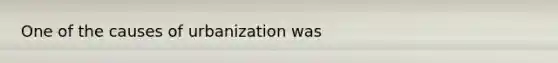 One of the causes of urbanization was