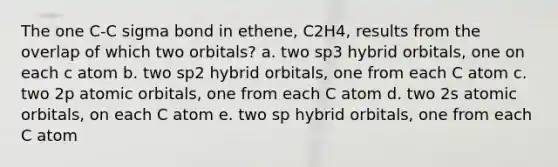 The one C-C sigma bond in ethene, C2H4, results from the overlap of which two orbitals? a. two sp3 hybrid orbitals, one on each c atom b. two sp2 hybrid orbitals, one from each C atom c. two 2p atomic orbitals, one from each C atom d. two 2s atomic orbitals, on each C atom e. two sp hybrid orbitals, one from each C atom