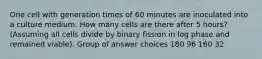 One cell with generation times of 60 minutes are inoculated into a culture medium. How many cells are there after 5 hours? (Assuming all cells divide by binary fission in log phase and remained viable). Group of answer choices 180 96 160 32