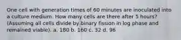 One cell with generation times of 60 minutes are inoculated into a culture medium. How many cells are there after 5 hours? (Assuming all cells divide by binary fission in log phase and remained viable). a. 180 b. 160 c. 32 d. 96