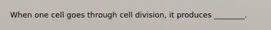 When one cell goes through cell division, it produces ________.