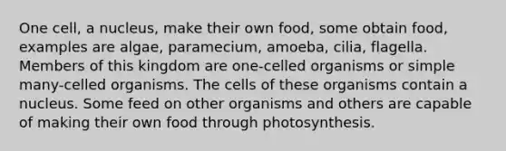 One cell, a nucleus, make their own food, some obtain food, examples are algae, paramecium, amoeba, cilia, flagella. Members of this kingdom are one-celled organisms or simple many-celled organisms. The cells of these organisms contain a nucleus. Some feed on other organisms and others are capable of making their own food through photosynthesis.