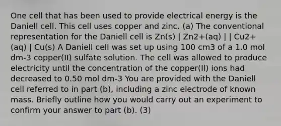 One cell that has been used to provide electrical energy is the Daniell cell. This cell uses copper and zinc. (a) The conventional representation for the Daniell cell is Zn(s) | Zn2+(aq) | | Cu2+(aq) | Cu(s) A Daniell cell was set up using 100 cm3 of a 1.0 mol dm-3 copper(II) sulfate solution. The cell was allowed to produce electricity until the concentration of the copper(II) ions had decreased to 0.50 mol dm-3 You are provided with the Daniell cell referred to in part (b), including a zinc electrode of known mass. Briefly outline how you would carry out an experiment to confirm your answer to part (b). (3)