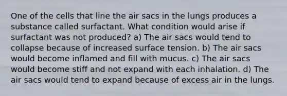 One of the cells that line the air sacs in the lungs produces a substance called surfactant. What condition would arise if surfactant was not produced? a) The air sacs would tend to collapse because of increased surface tension. b) The air sacs would become inflamed and fill with mucus. c) The air sacs would become stiff and not expand with each inhalation. d) The air sacs would tend to expand because of excess air in the lungs.