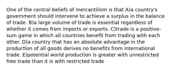 One of the central beliefs of mercantilism is that A)a country's government should intervene to achieve a surplus in the balance of trade. B)a large volume of trade is essential regardless of whether it comes from imports or exports. C)trade is a positive-sum game in which all countries benefit from trading with each other. D)a country that has an absolute advantage in the production of all goods derives no benefits from international trade. E)potential world production is greater with unrestricted free trade than it is with restricted trade