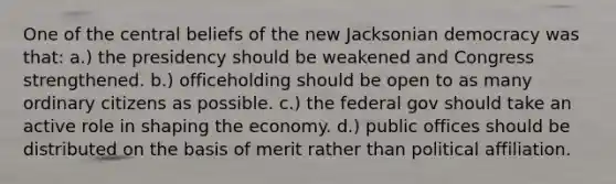 One of the central beliefs of the new Jacksonian democracy was that: a.) the presidency should be weakened and Congress strengthened. b.) officeholding should be open to as many ordinary citizens as possible. c.) the federal gov should take an active role in shaping the economy. d.) public offices should be distributed on the basis of merit rather than political affiliation.