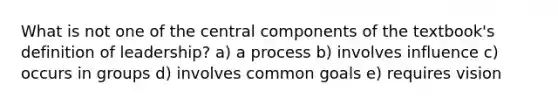 What is not one of the central components of the textbook's definition of leadership? a) a process b) involves influence c) occurs in groups d) involves common goals e) requires vision