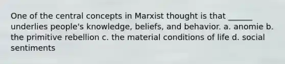 One of the central concepts in Marxist thought is that ______ underlies people's knowledge, beliefs, and behavior. a. anomie b. the primitive rebellion c. the material conditions of life d. social sentiments