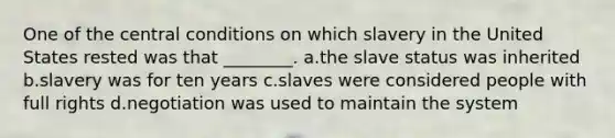 One of the central conditions on which slavery in the United States rested was that ________. a.the slave status was inherited b.slavery was for ten years c.slaves were considered people with full rights d.negotiation was used to maintain the system