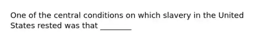 One of the central conditions on which slavery in the United States rested was that ________