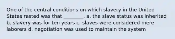 One of the central conditions on which slavery in the United States rested was that ________. a. the slave status was inherited b. slavery was for ten years c. slaves were considered mere laborers d. negotiation was used to maintain the system