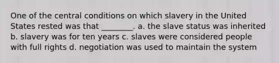 One of the central conditions on which slavery in the United States rested was that ________. a. the slave status was inherited b. slavery was for ten years c. slaves were considered people with full rights d. negotiation was used to maintain the system