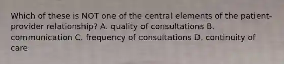 Which of these is NOT one of the central elements of the patient-provider relationship? A. quality of consultations B. communication C. frequency of consultations D. continuity of care