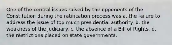 One of the central issues raised by the opponents of the Constitution during the ratification process was a. the failure to address the issue of too much presidential authority. b. the weakness of the judiciary. c. the absence of a Bill of Rights. d. the restrictions placed on state governments.