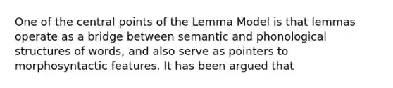 One of the central points of the Lemma Model is that lemmas operate as a bridge between semantic and phonological structures of words, and also serve as pointers to morphosyntactic features. It has been argued that