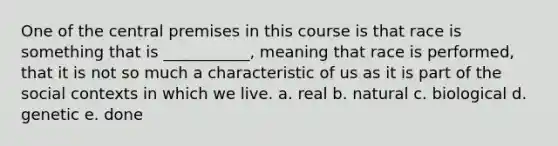 One of the central premises in this course is that race is something that is ___________, meaning that race is performed, that it is not so much a characteristic of us as it is part of the social contexts in which we live. a. real b. natural c. biological d. genetic e. done