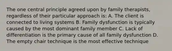 The one central principle agreed upon by family therapists, regardless of their particular approach is: A. The client is connected to living systems B. Family dysfunction is typically caused by the most dominant family member C. Lack of differentiation is the primary cause of all family dysfunction D. The empty chair technique is the most effective technique