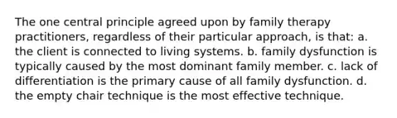 The one central principle agreed upon by family therapy practitioners, regardless of their particular approach, is that: a. the client is connected to living systems. b. family dysfunction is typically caused by the most dominant family member. c. lack of differentiation is the primary cause of all family dysfunction. d. the empty chair technique is the most effective technique.