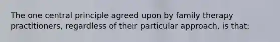 The one central principle agreed upon by family therapy practitioners, regardless of their particular approach, is that:​