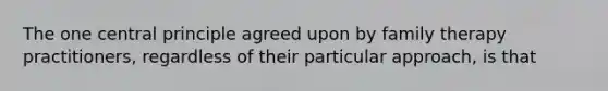 The one central principle agreed upon by family therapy practitioners, regardless of their particular approach, is that