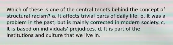 Which of these is one of the central tenets behind the concept of structural racism? a. It affects trivial parts of daily life. b. It was a problem in the past, but is mainly corrected in modern society. c. It is based on individuals' prejudices. d. It is part of the institutions and culture that we live in.