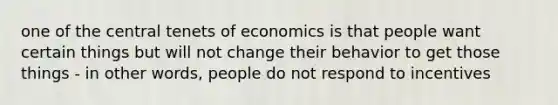 one of the central tenets of economics is that people want certain things but will not change their behavior to get those things - in other words, people do not respond to incentives