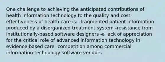 One challenge to achieving the anticipated contributions of health information technology to the quality and cost-effectiveness of health care is: -fragmented patient information produced by a disorganized treatment system -resistance from institutionally-based software designers -a lack of appreciation for the critical role of advanced information technology in evidence-based care -competition among commercial information technology software vendors